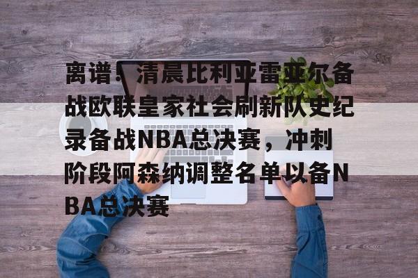 离谱！清晨比利亚雷亚尔备战欧联皇家社会刷新队史纪录备战NBA总决赛，冲刺阶段阿森纳调整名单以备NBA总决赛的简单介绍开元官网