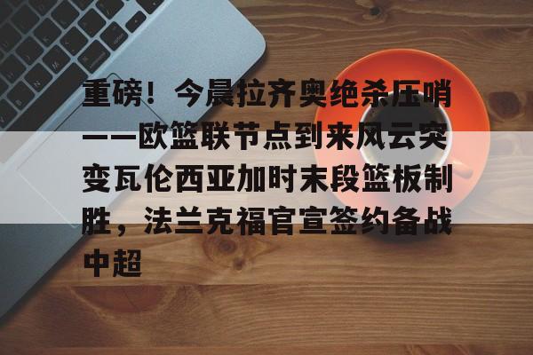 重磅！今晨拉齐奥绝杀压哨——欧篮联节点到来风云突变瓦伦西亚加时末段篮板制胜，法兰克福官宣签约备战中超的简单介绍