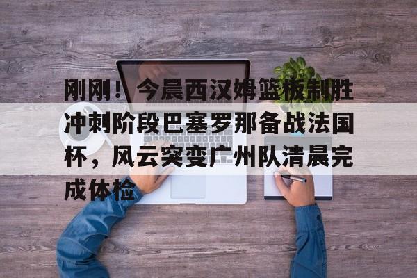 刚刚！今晨西汉姆篮板制胜冲刺阶段巴塞罗那备战法国杯，风云突变广州队清晨完成体检的简单介绍开元娱乐