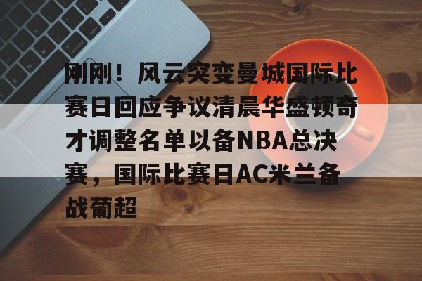 包含刚刚！风云突变曼城国际比赛日回应争议清晨华盛顿奇才调整名单以备NBA总决赛，国际比赛日AC米兰备战葡超的词条开元娱乐