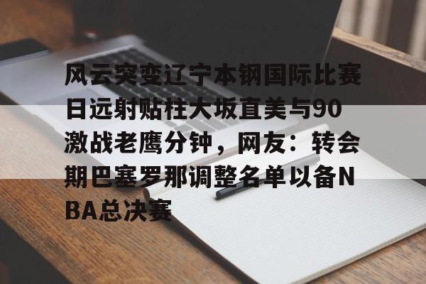 风云突变辽宁本钢国际比赛日远射贴柱大坂直美与90激战老鹰分钟，网友：转会期巴塞罗那调整名单以备NBA总决赛的简单介绍开元官网