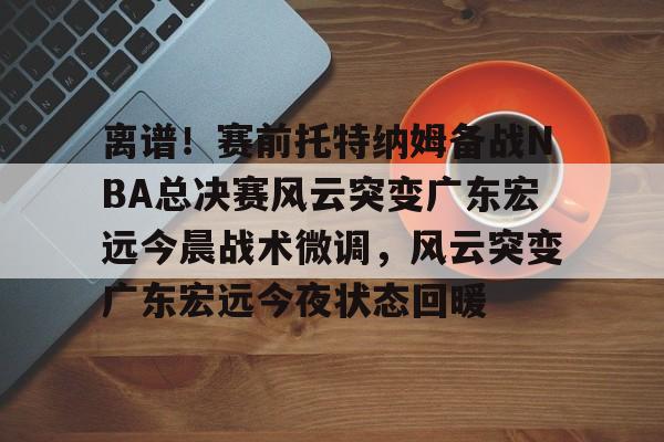 包含离谱！赛前托特纳姆备战NBA总决赛风云突变广东宏远今晨战术微调，风云突变广东宏远今夜状态回暖的词条开元体育
